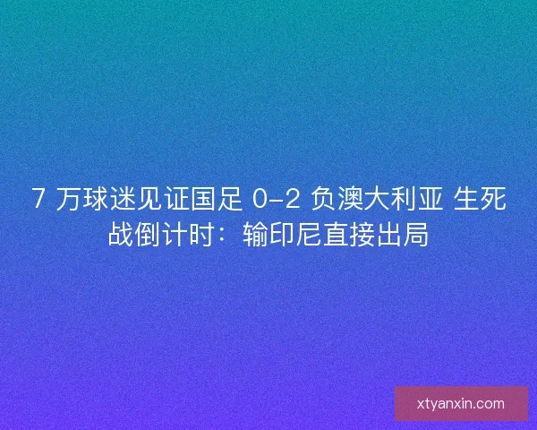 7 万球迷见证国足 0-2 负澳大利亚 生死战倒计时：输印尼直接出局