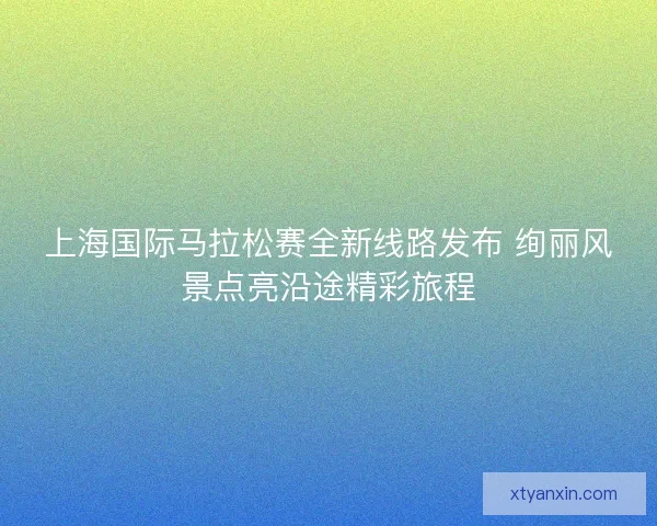 上海国际马拉松赛全新线路发布 绚丽风景点亮沿途精彩旅程